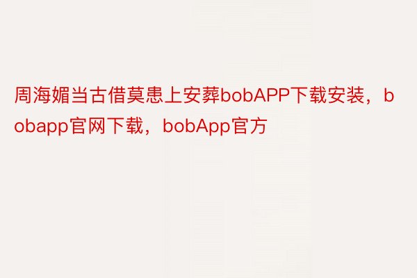 周海媚当古借莫患上安葬bobAPP下载安装，bobapp官网下载，bobApp官方