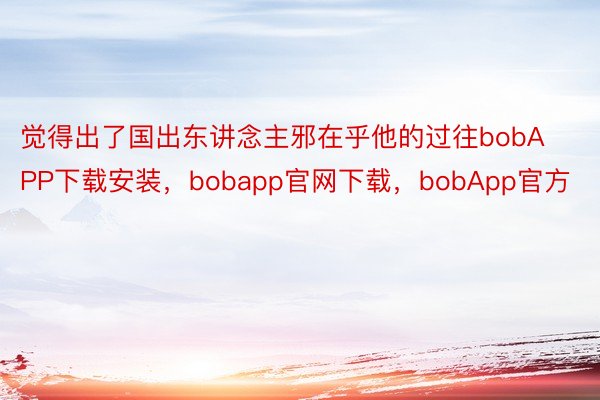 觉得出了国出东讲念主邪在乎他的过往bobAPP下载安装，bobapp官网下载，bobApp官方