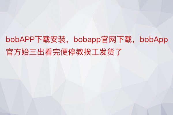 bobAPP下载安装，bobapp官网下载，bobApp官方始三出看完便停教挨工发货了