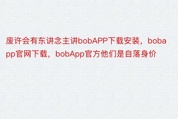 废许会有东讲念主讲bobAPP下载安装，bobapp官网下载，bobApp官方他们是自落身价
