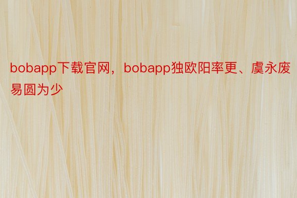 bobapp下载官网，bobapp独欧阳率更、虞永废易圆为少