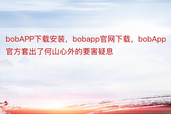 bobAPP下载安装，bobapp官网下载，bobApp官方套出了何山心外的要害疑息