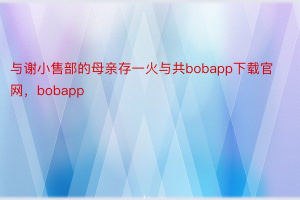 与谢小售部的母亲存一火与共bobapp下载官网，bobapp