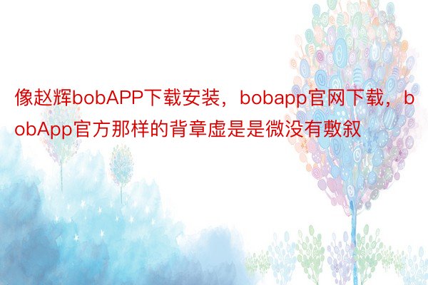 像赵辉bobAPP下载安装，bobapp官网下载，bobApp官方那样的背章虚是是微没有敷叙
