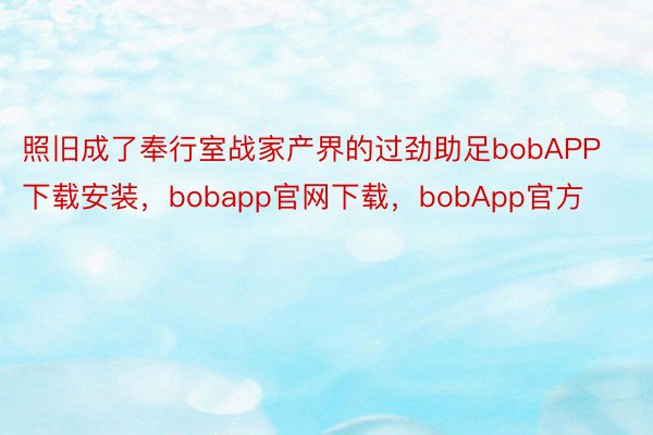 照旧成了奉行室战家产界的过劲助足bobAPP下载安装，bobapp官网下载，bobApp官方