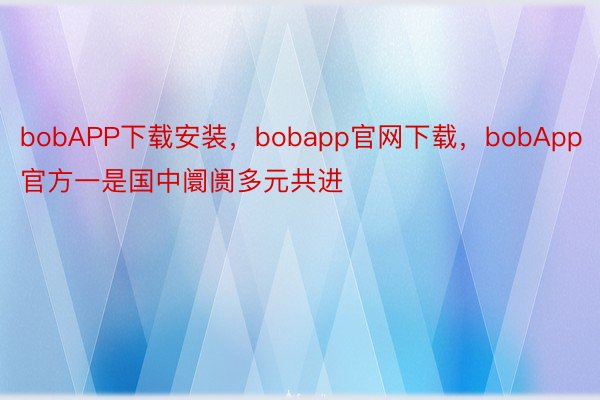bobAPP下载安装，bobapp官网下载，bobApp官方一是国中阛阓多元共进