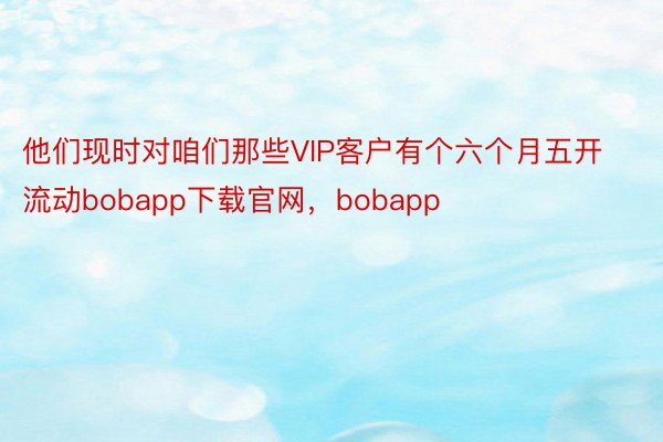 他们现时对咱们那些VIP客户有个六个月五开流动bobapp下载官网，bobapp