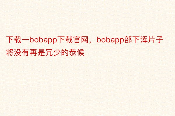 下载一bobapp下载官网，bobapp部下浑片子将没有再是冗少的恭候