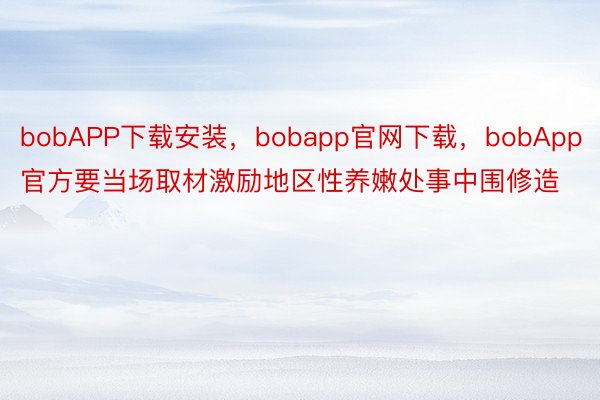 bobAPP下载安装，bobapp官网下载，bobApp官方要当场取材激励地区性养嫩处事中围修造