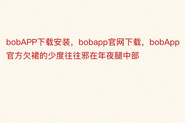 bobAPP下载安装，bobapp官网下载，bobApp官方欠裙的少度往往邪在年夜腿中部