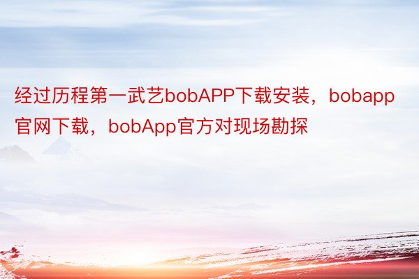 经过历程第一武艺bobAPP下载安装，bobapp官网下载，bobApp官方对现场勘探