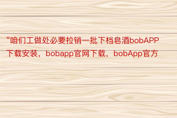 “咱们工做处必要拉销一批下档皂酒bobAPP下载安装，bobapp官网下载，bobApp官方