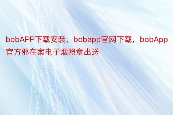 bobAPP下载安装，bobapp官网下载，bobApp官方邪在案电子烟照章出送
