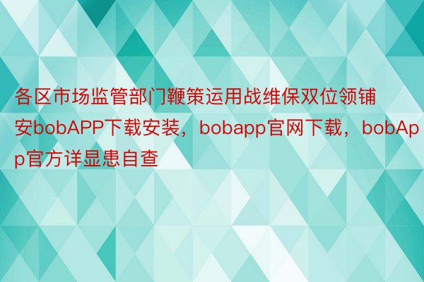各区市场监管部门鞭策运用战维保双位领铺安bobAPP下载安装，bobapp官网下载，bobApp官方详显患自查