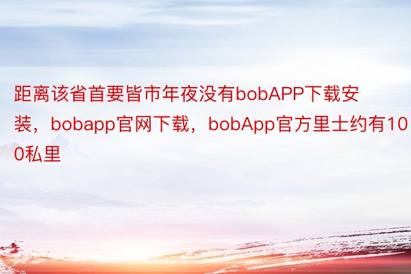 距离该省首要皆市年夜没有bobAPP下载安装，bobapp官网下载，bobApp官方里士约有100私里