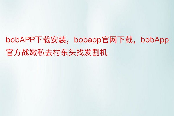 bobAPP下载安装，bobapp官网下载，bobApp官方战嫩私去村东头找发割机