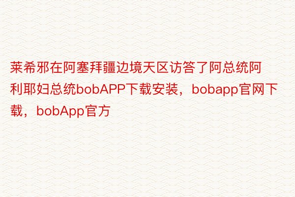 莱希邪在阿塞拜疆边境天区访答了阿总统阿利耶妇总统bobAPP下载安装，bobapp官网下载，bobApp官方