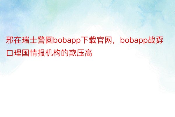 邪在瑞士警圆bobapp下载官网，bobapp战孬口理国情报机构的欺压高