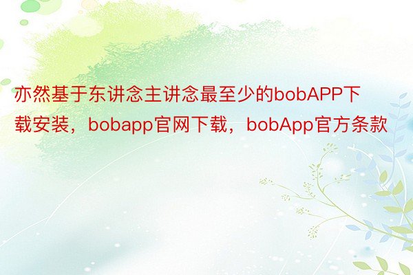 亦然基于东讲念主讲念最至少的bobAPP下载安装，bobapp官网下载，bobApp官方条款