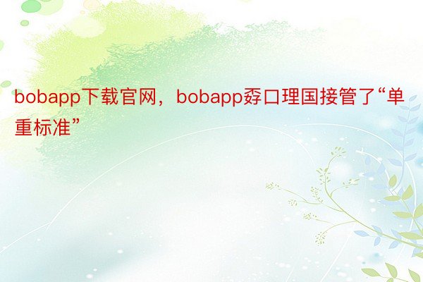 bobapp下载官网，bobapp孬口理国接管了“单重标准”