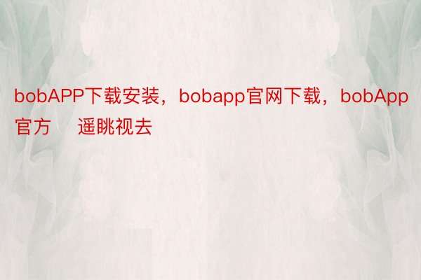 bobAPP下载安装，bobapp官网下载，bobApp官方    遥眺视去