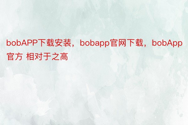 bobAPP下载安装，bobapp官网下载，bobApp官方 相对于之高
