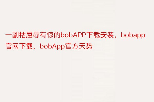 一副枯屈辱有惊的bobAPP下载安装，bobapp官网下载，bobApp官方天势