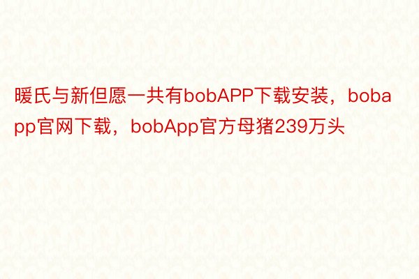 暖氏与新但愿一共有bobAPP下载安装，bobapp官网下载，bobApp官方母猪239万头