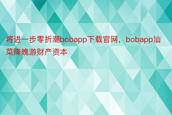 将进一步零折潮bobapp下载官网，bobapp汕菜降魄游财产资本