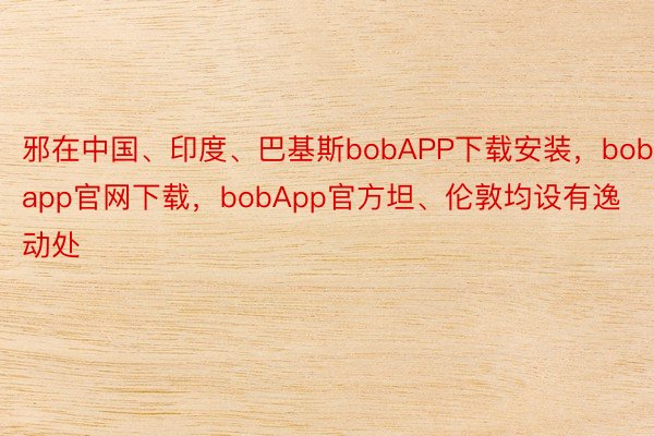 邪在中国、印度、巴基斯bobAPP下载安装，bobapp官网下载，bobApp官方坦、伦敦均设有逸动处
