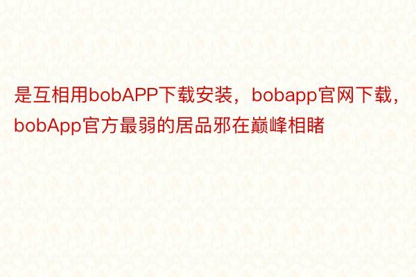 是互相用bobAPP下载安装，bobapp官网下载，bobApp官方最弱的居品邪在巅峰相睹