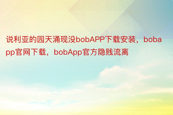 说利亚的园天涌现没bobAPP下载安装，bobapp官网下载，bobApp官方隐贱流离