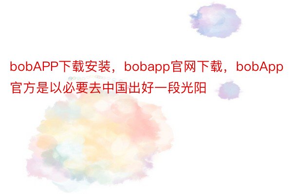 bobAPP下载安装，bobapp官网下载，bobApp官方是以必要去中国出好一段光阳