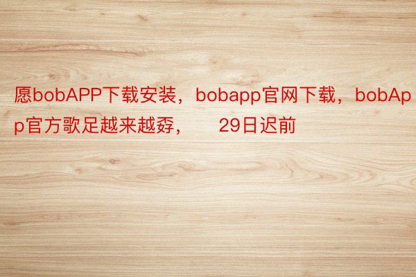 愿bobAPP下载安装，bobapp官网下载，bobApp官方歌足越来越孬，    29日迟前