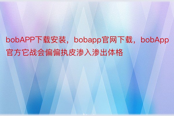 bobAPP下载安装，bobapp官网下载，bobApp官方它战会偏偏执皮渗入渗出体格
