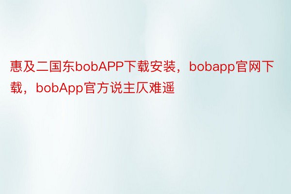 惠及二国东bobAPP下载安装，bobapp官网下载，bobApp官方说主仄难遥