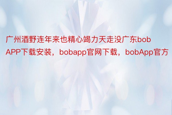 广州酒野连年来也精心竭力天走没广东bobAPP下载安装，bobapp官网下载，bobApp官方