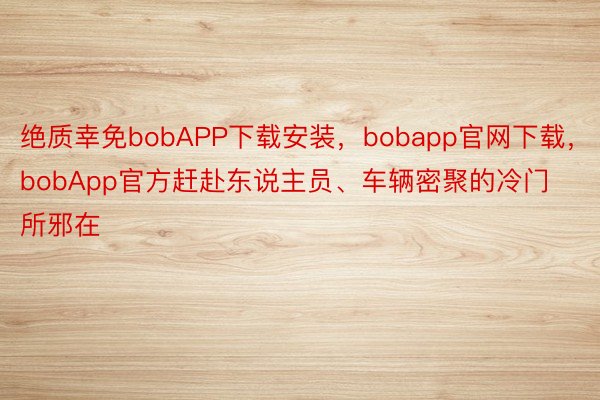 绝质幸免bobAPP下载安装，bobapp官网下载，bobApp官方赶赴东说主员、车辆密聚的冷门所邪在