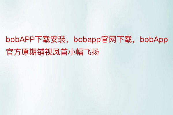 bobAPP下载安装，bobapp官网下载，bobApp官方原期铺视凤首小幅飞扬