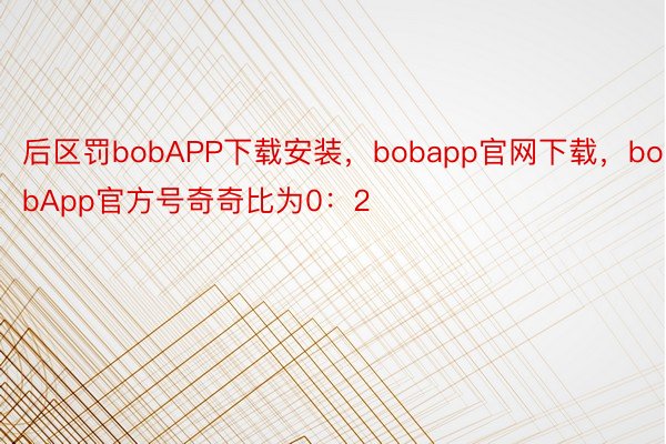 后区罚bobAPP下载安装，bobapp官网下载，bobApp官方号奇奇比为0：2