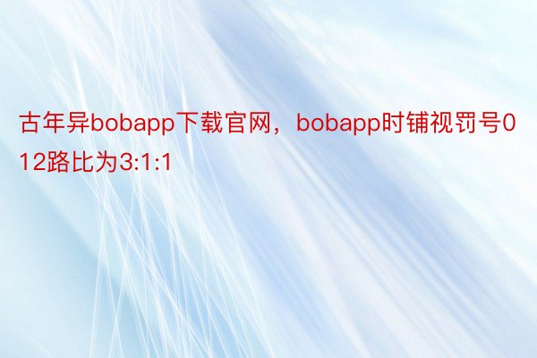 古年异bobapp下载官网，bobapp时铺视罚号012路比为3:1:1