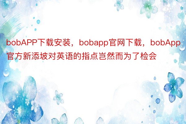 bobAPP下载安装，bobapp官网下载，bobApp官方新添坡对英语的指点岂然而为了检会