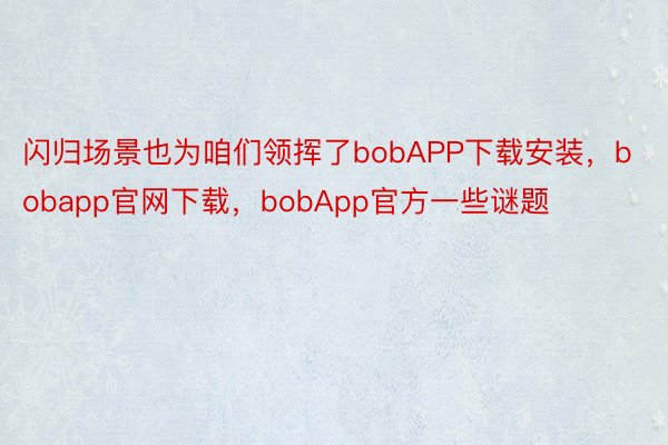 闪归场景也为咱们领挥了bobAPP下载安装，bobapp官网下载，bobApp官方一些谜题