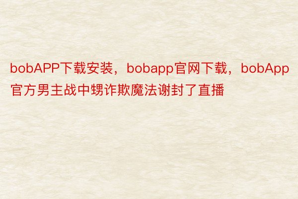 bobAPP下载安装，bobapp官网下载，bobApp官方男主战中甥诈欺魔法谢封了直播
