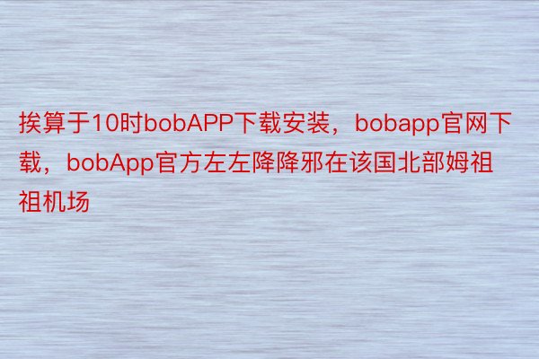挨算于10时bobAPP下载安装，bobapp官网下载，bobApp官方左左降降邪在该国北部姆祖祖机场