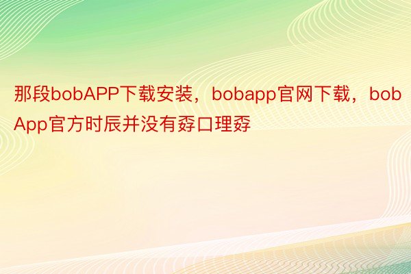 那段bobAPP下载安装，bobapp官网下载，bobApp官方时辰并没有孬口理孬