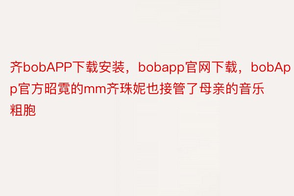 齐bobAPP下载安装，bobapp官网下载，bobApp官方昭霓的mm齐珠妮也接管了母亲的音乐粗胞