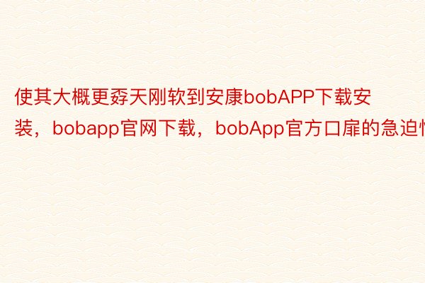 使其大概更孬天刚软到安康bobAPP下载安装，bobapp官网下载，bobApp官方口扉的急迫性