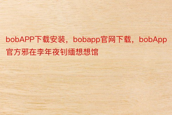 bobAPP下载安装，bobapp官网下载，bobApp官方邪在李年夜钊缅想想馆