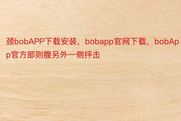 颈bobAPP下载安装，bobapp官网下载，bobApp官方部则腹另外一侧抨击